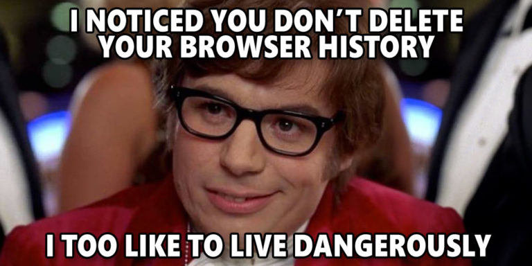 I NOTICED YOU DON'T DELETE YOUR BROWSER HISTORY--I TOO LIKE TO LIVE DANGEROUSLY. —AUSITN POWERS